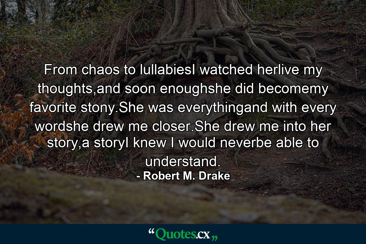 From chaos to lullabiesI watched herlive my thoughts,and soon enoughshe did becomemy favorite stony.She was everythingand with every wordshe drew me closer.She drew me into her story,a storyI knew I would neverbe able to understand. - Quote by Robert M. Drake