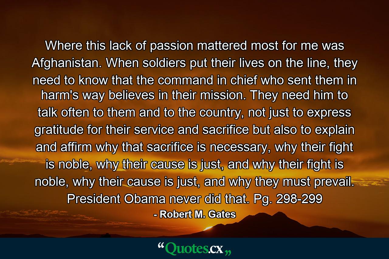 Where this lack of passion mattered most for me was Afghanistan. When soldiers put their lives on the line, they need to know that the command in chief who sent them in harm's way believes in their mission. They need him to talk often to them and to the country, not just to express gratitude for their service and sacrifice but also to explain and affirm why that sacrifice is necessary, why their fight is noble, why their cause is just, and why their fight is noble, why their cause is just, and why they must prevail. President Obama never did that. Pg. 298-299 - Quote by Robert M. Gates