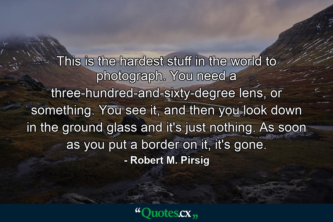 This is the hardest stuff in the world to photograph. You need a three-hundred-and-sixty-degree lens, or something. You see it, and then you look down in the ground glass and it's just nothing. As soon as you put a border on it, it's gone. - Quote by Robert M. Pirsig