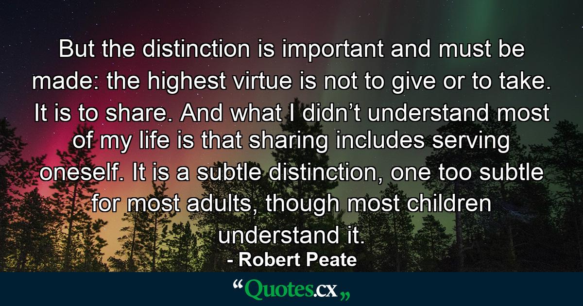 But the distinction is important and must be made: the highest virtue is not to give or to take. It is to share. And what I didn’t understand most of my life is that sharing includes serving oneself. It is a subtle distinction, one too subtle for most adults, though most children understand it. - Quote by Robert Peate