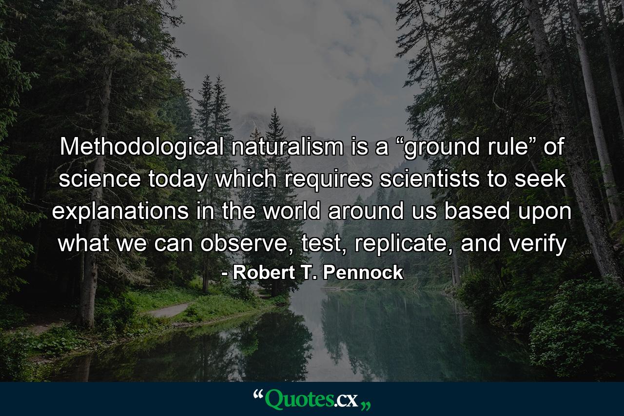 Methodological naturalism is a “ground rule” of science today which requires scientists to seek explanations in the world around us based upon what we can observe, test, replicate, and verify - Quote by Robert T. Pennock