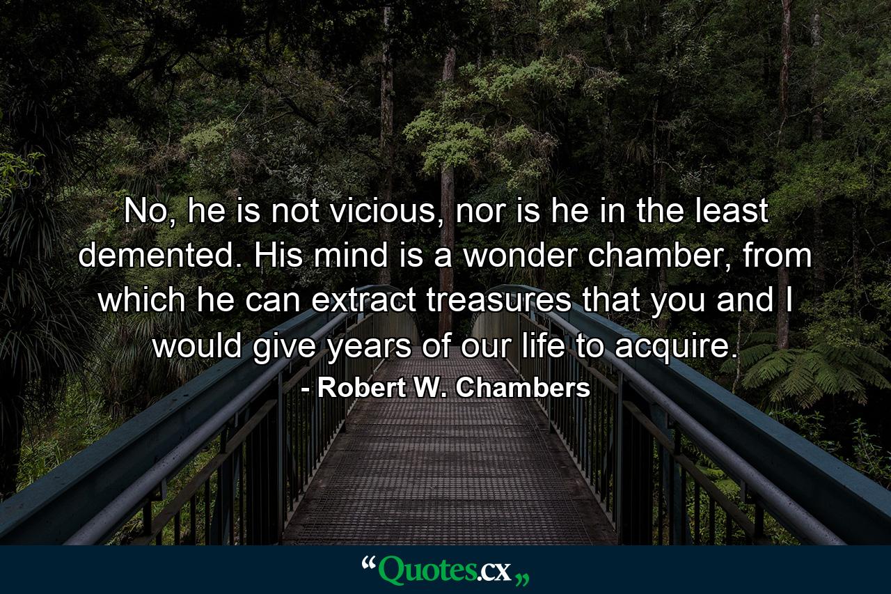 No, he is not vicious, nor is he in the least demented. His mind is a wonder chamber, from which he can extract treasures that you and I would give years of our life to acquire. - Quote by Robert W. Chambers