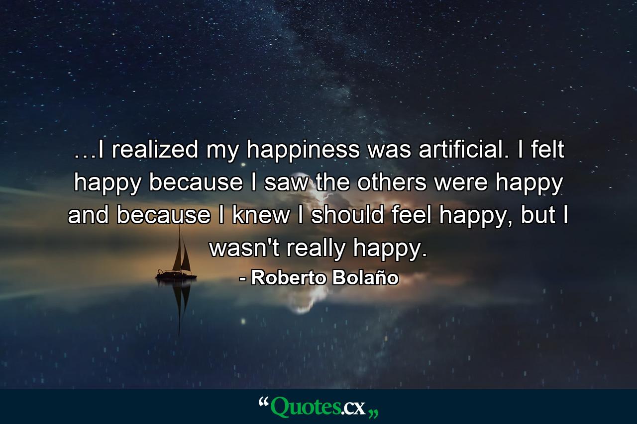 …I realized my happiness was artificial. I felt happy because I saw the others were happy and because I knew I should feel happy, but I wasn't really happy. - Quote by Roberto Bolaño