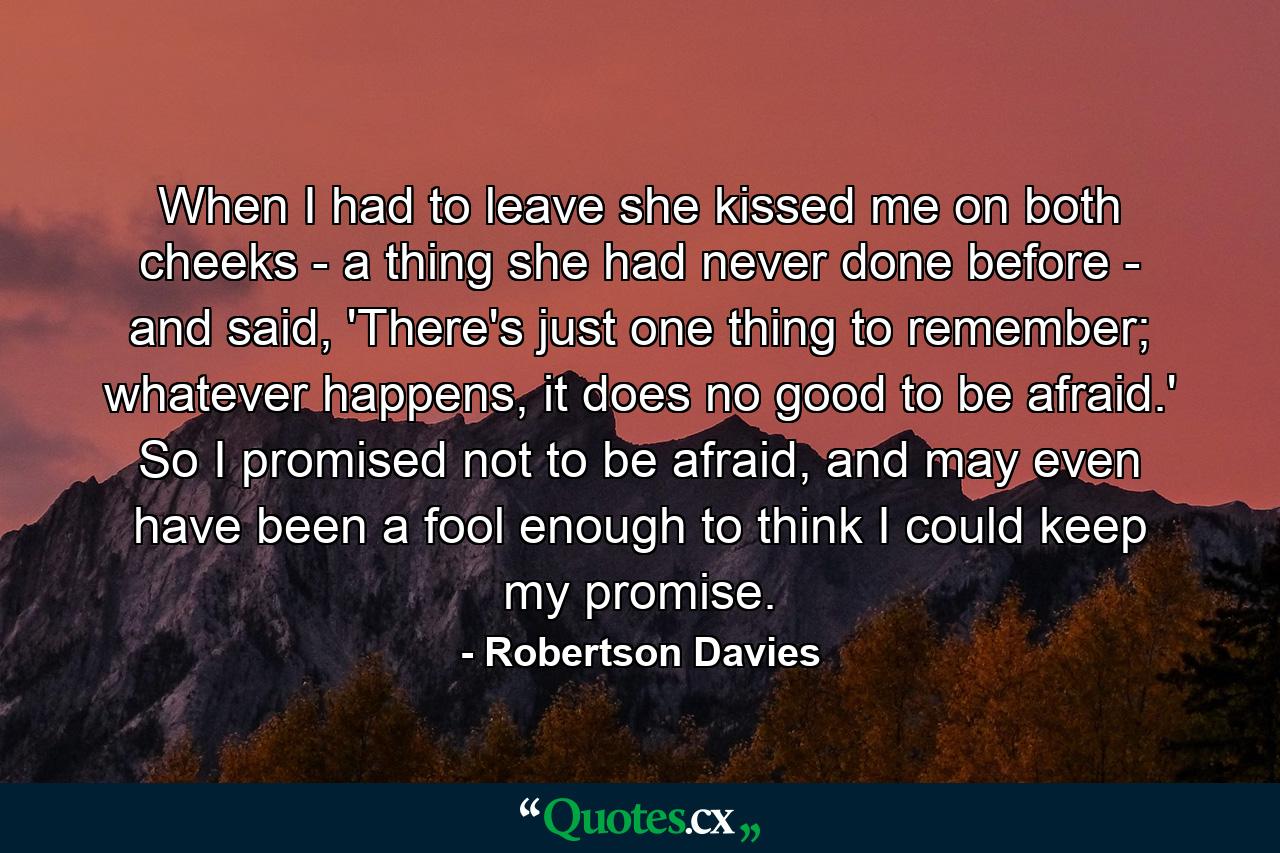 When I had to leave she kissed me on both cheeks - a thing she had never done before - and said, 'There's just one thing to remember; whatever happens, it does no good to be afraid.' So I promised not to be afraid, and may even have been a fool enough to think I could keep my promise. - Quote by Robertson Davies