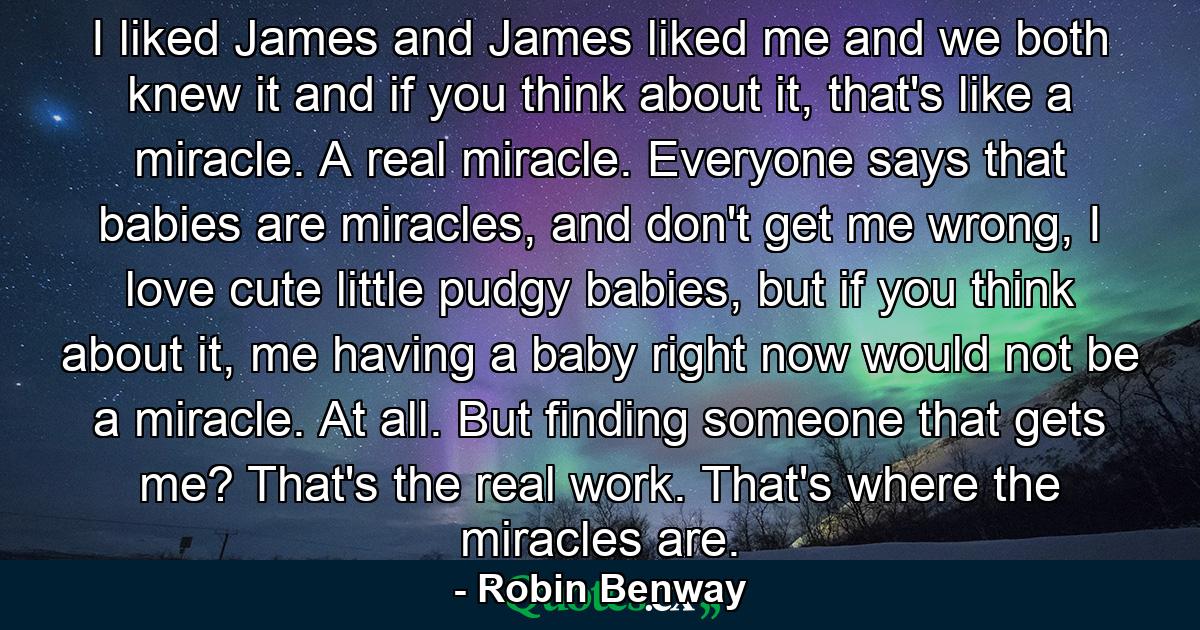 I liked James and James liked me and we both knew it and if you think about it, that's like a miracle. A real miracle. Everyone says that babies are miracles, and don't get me wrong, I love cute little pudgy babies, but if you think about it, me having a baby right now would not be a miracle. At all. But finding someone that gets me? That's the real work. That's where the miracles are. - Quote by Robin Benway