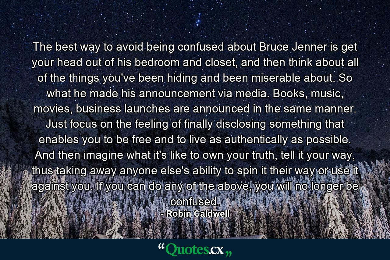 The best way to avoid being confused about Bruce Jenner is get your head out of his bedroom and closet, and then think about all of the things you've been hiding and been miserable about. So what he made his announcement via media. Books, music, movies, business launches are announced in the same manner. Just focus on the feeling of finally disclosing something that enables you to be free and to live as authentically as possible. And then imagine what it's like to own your truth, tell it your way, thus taking away anyone else's ability to spin it their way or use it against you. If you can do any of the above, you will no longer be confused. - Quote by Robin Caldwell