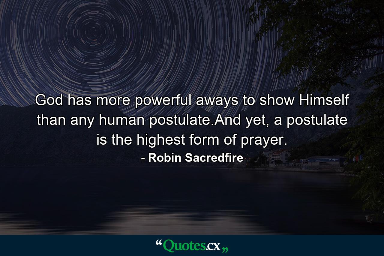 God has more powerful aways to show Himself than any human postulate.And yet, a postulate is the highest form of prayer. - Quote by Robin Sacredfire