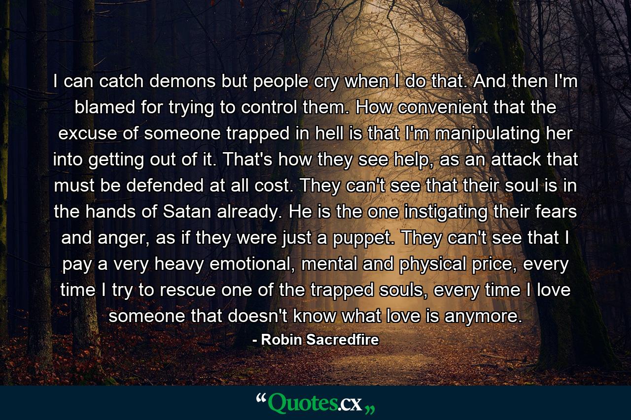 I can catch demons but people cry when I do that. And then I'm blamed for trying to control them. How convenient that the excuse of someone trapped in hell is that I'm manipulating her into getting out of it. That's how they see help, as an attack that must be defended at all cost. They can't see that their soul is in the hands of Satan already. He is the one instigating their fears and anger, as if they were just a puppet. They can't see that I pay a very heavy emotional, mental and physical price, every time I try to rescue one of the trapped souls, every time I love someone that doesn't know what love is anymore. - Quote by Robin Sacredfire