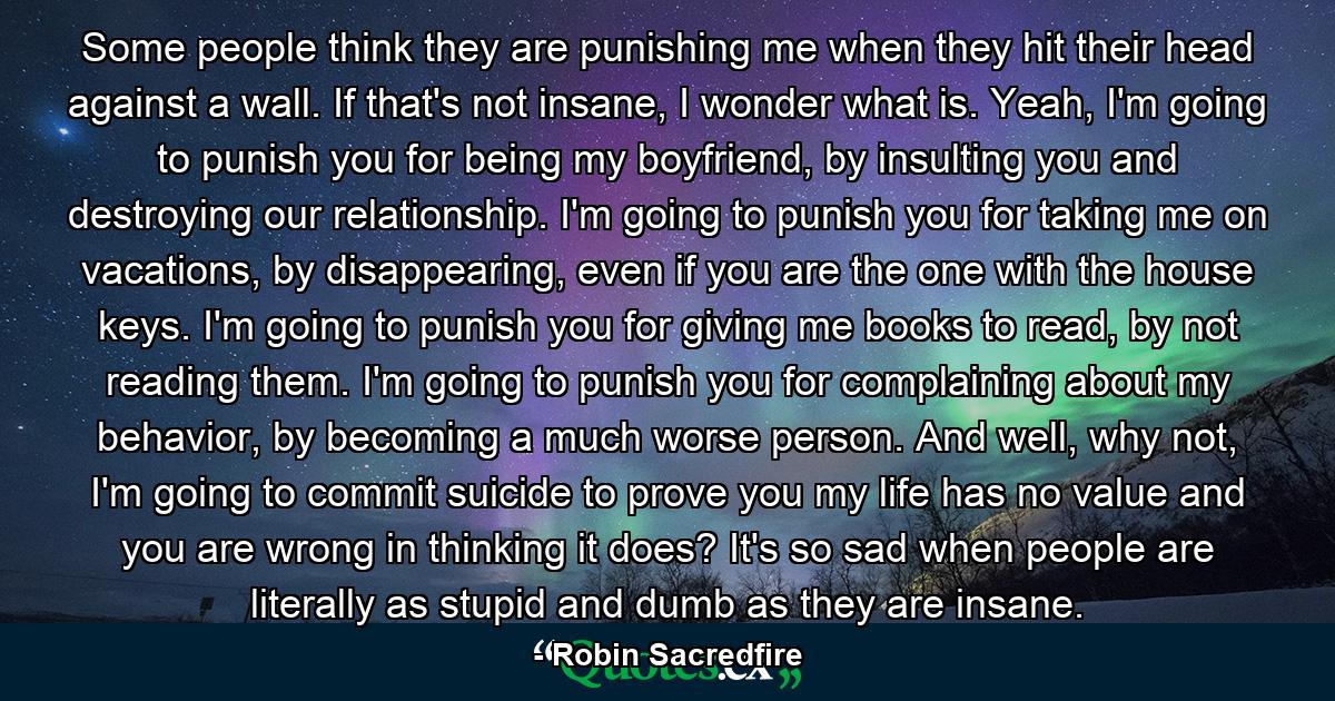 Some people think they are punishing me when they hit their head against a wall. If that's not insane, I wonder what is. Yeah, I'm going to punish you for being my boyfriend, by insulting you and destroying our relationship. I'm going to punish you for taking me on vacations, by disappearing, even if you are the one with the house keys. I'm going to punish you for giving me books to read, by not reading them. I'm going to punish you for complaining about my behavior, by becoming a much worse person. And well, why not, I'm going to commit suicide to prove you my life has no value and you are wrong in thinking it does? It's so sad when people are literally as stupid and dumb as they are insane. - Quote by Robin Sacredfire