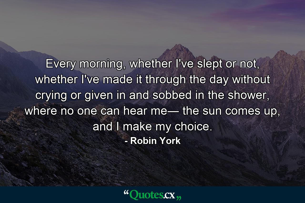 Every morning, whether I've slept or not, whether I've made it through the day without crying or given in and sobbed in the shower, where no one can hear me― the sun comes up, and I make my choice. - Quote by Robin York