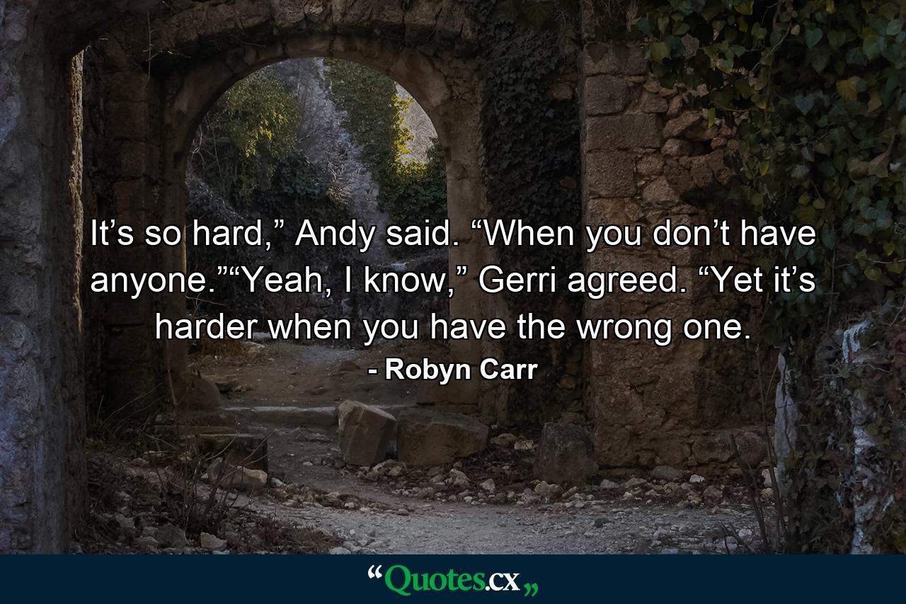 It’s so hard,” Andy said. “When you don’t have anyone.”“Yeah, I know,” Gerri agreed. “Yet it’s harder when you have the wrong one. - Quote by Robyn Carr