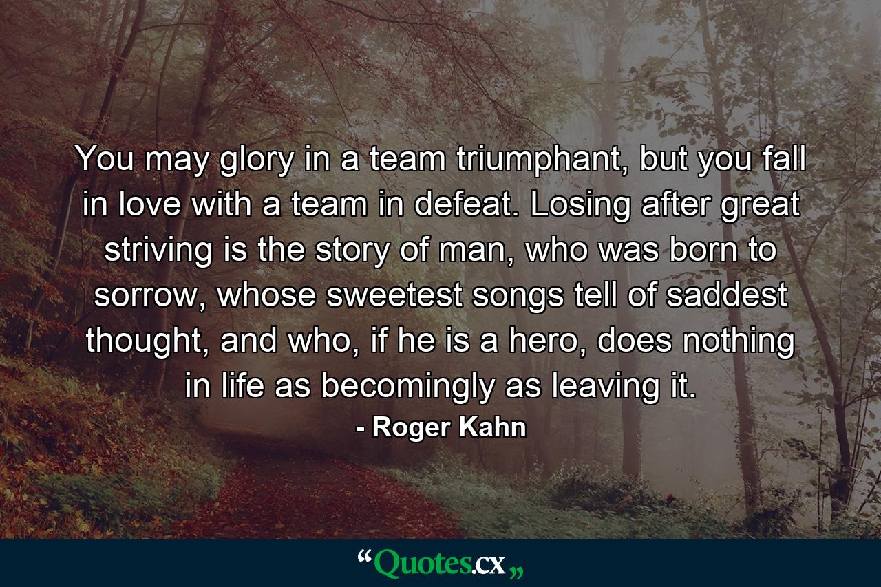 You may glory in a team triumphant, but you fall in love with a team in defeat. Losing after great striving is the story of man, who was born to sorrow, whose sweetest songs tell of saddest thought, and who, if he is a hero, does nothing in life as becomingly as leaving it. - Quote by Roger Kahn