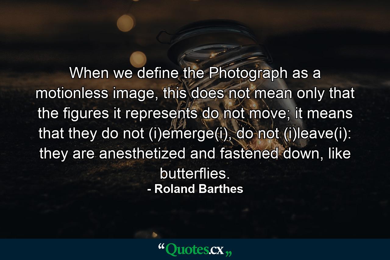 When we define the Photograph as a motionless image, this does not mean only that the figures it represents do not move; it means that they do not (i)emerge(i), do not (i)leave(i): they are anesthetized and fastened down, like butterflies. - Quote by Roland Barthes