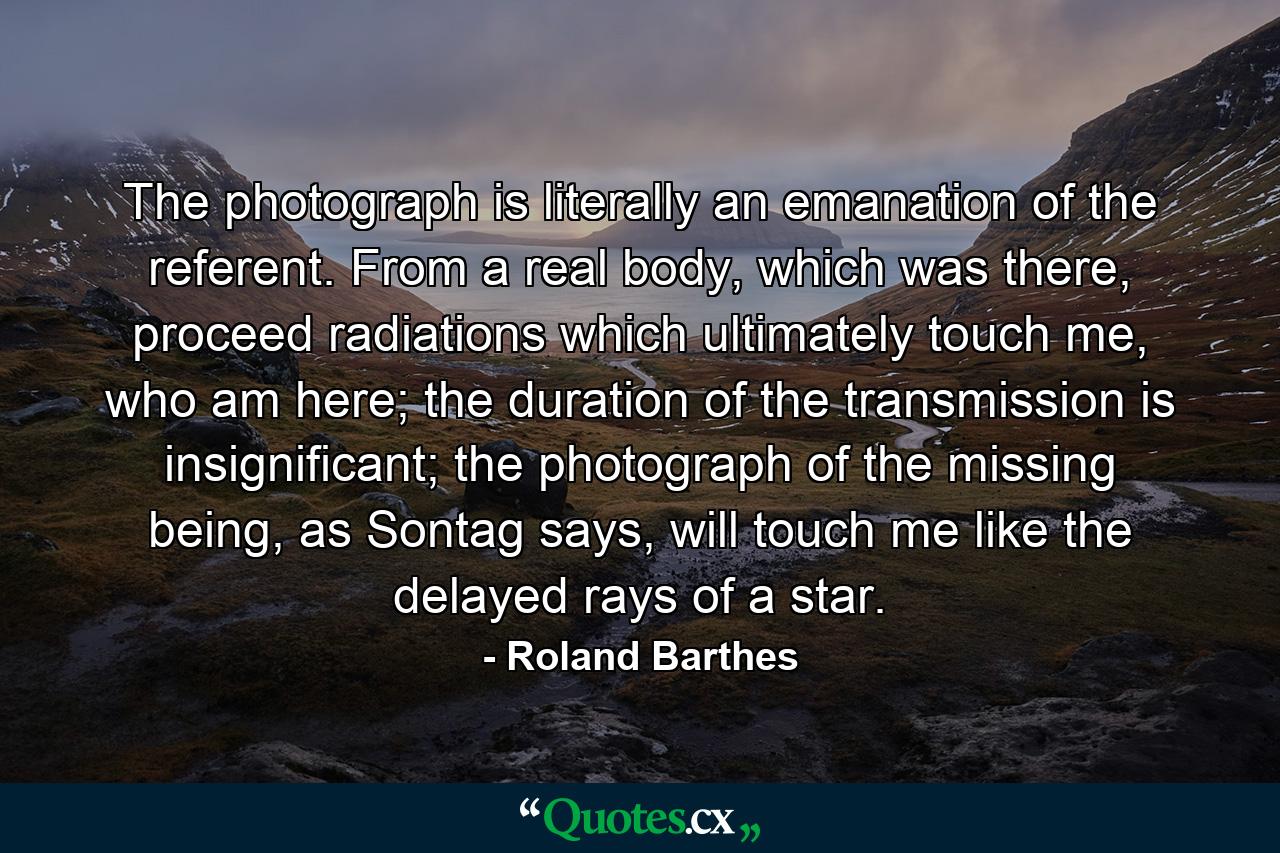 The photograph is literally an emanation of the referent. From a real body, which was there, proceed radiations which ultimately touch me, who am here; the duration of the transmission is insignificant; the photograph of the missing being, as Sontag says, will touch me like the delayed rays of a star. - Quote by Roland Barthes