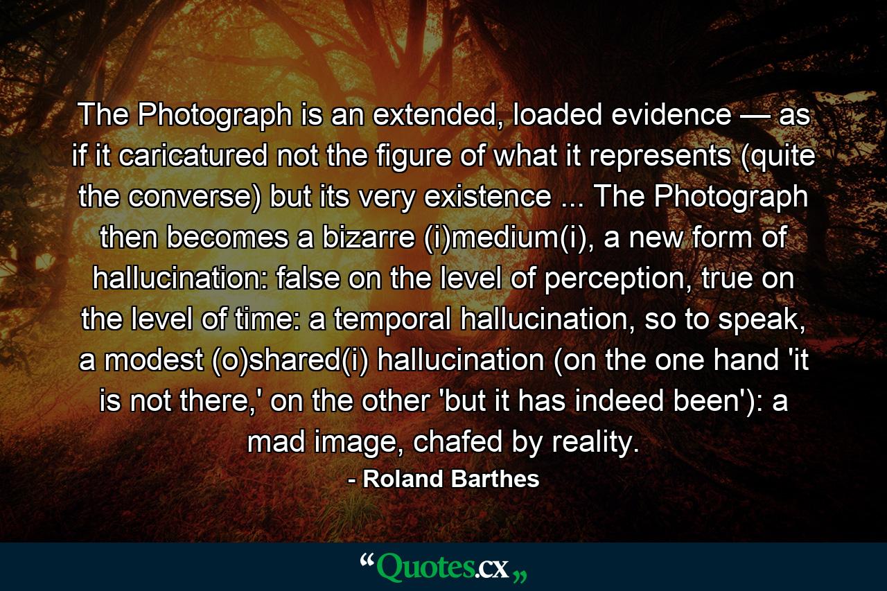 The Photograph is an extended, loaded evidence — as if it caricatured not the figure of what it represents (quite the converse) but its very existence ... The Photograph then becomes a bizarre (i)medium(i), a new form of hallucination: false on the level of perception, true on the level of time: a temporal hallucination, so to speak, a modest (o)shared(i) hallucination (on the one hand 'it is not there,' on the other 'but it has indeed been'): a mad image, chafed by reality. - Quote by Roland Barthes