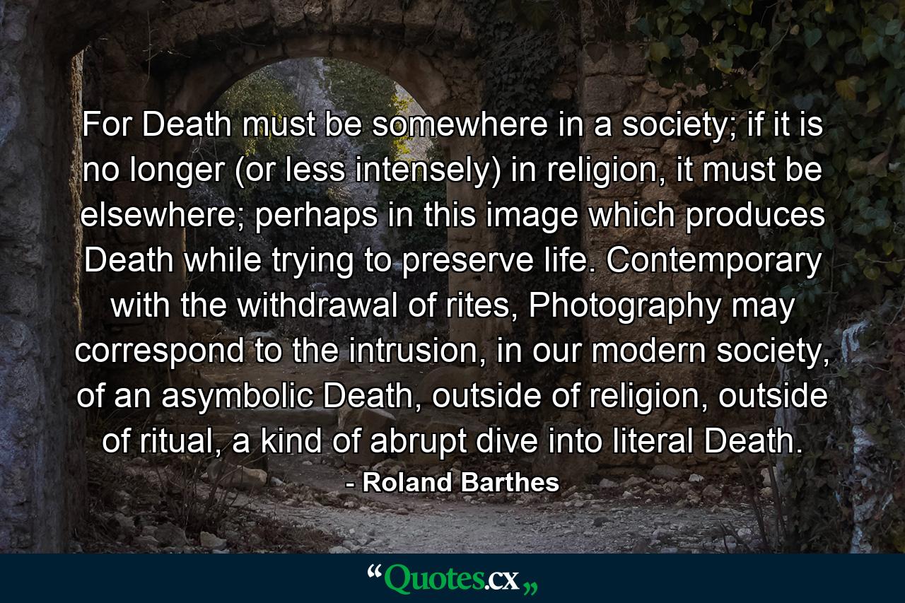 For Death must be somewhere in a society; if it is no longer (or less intensely) in religion, it must be elsewhere; perhaps in this image which produces Death while trying to preserve life. Contemporary with the withdrawal of rites, Photography may correspond to the intrusion, in our modern society, of an asymbolic Death, outside of religion, outside of ritual, a kind of abrupt dive into literal Death. - Quote by Roland Barthes