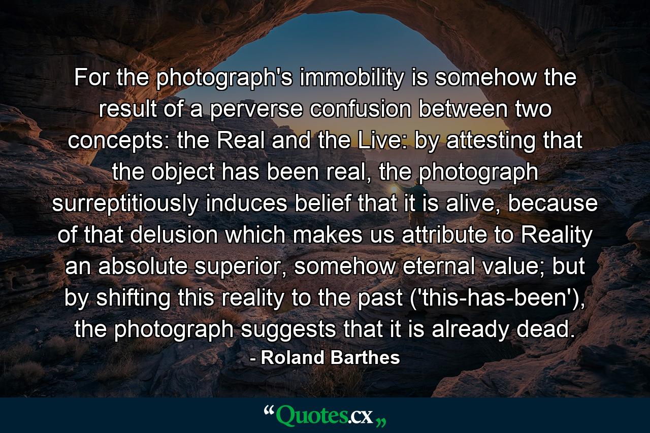 For the photograph's immobility is somehow the result of a perverse confusion between two concepts: the Real and the Live: by attesting that the object has been real, the photograph surreptitiously induces belief that it is alive, because of that delusion which makes us attribute to Reality an absolute superior, somehow eternal value; but by shifting this reality to the past ('this-has-been'), the photograph suggests that it is already dead. - Quote by Roland Barthes