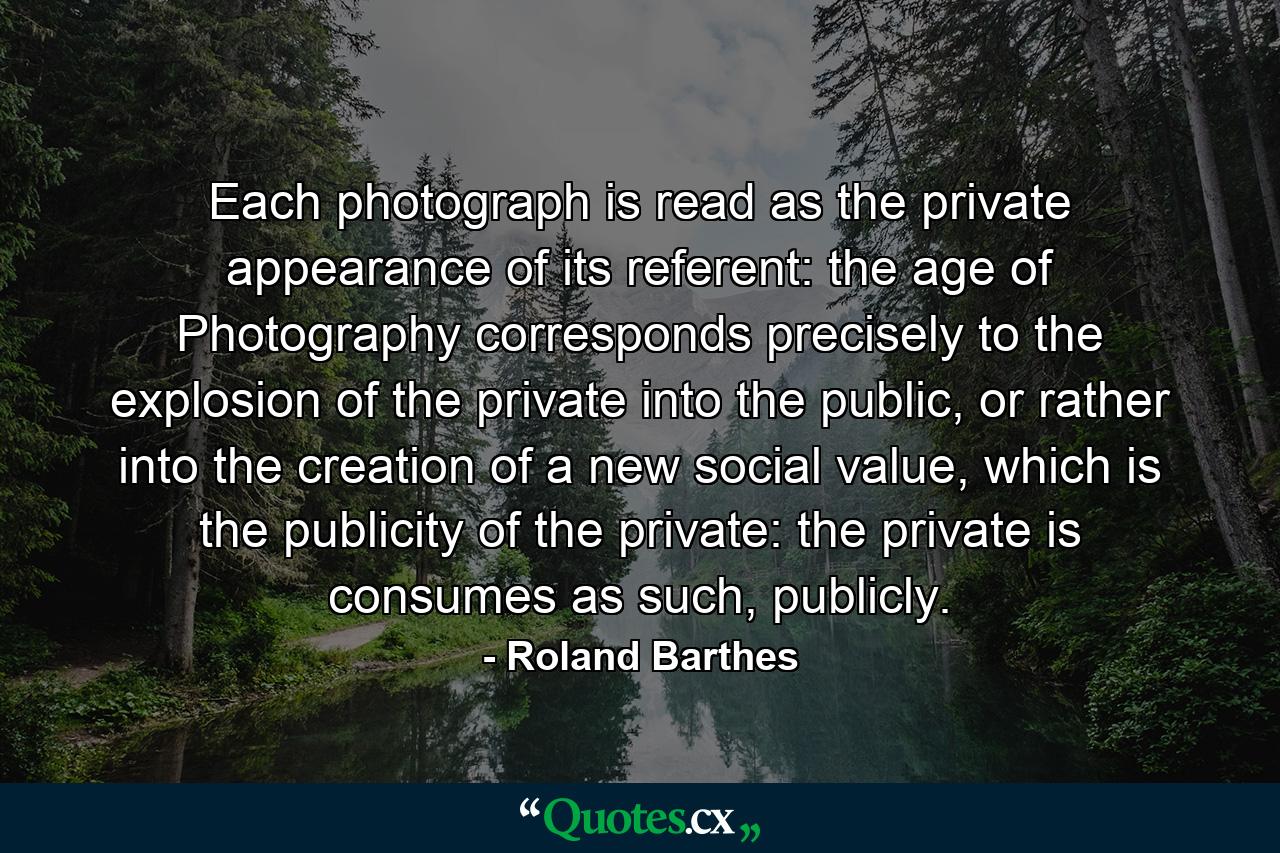 Each photograph is read as the private appearance of its referent: the age of Photography corresponds precisely to the explosion of the private into the public, or rather into the creation of a new social value, which is the publicity of the private: the private is consumes as such, publicly. - Quote by Roland Barthes