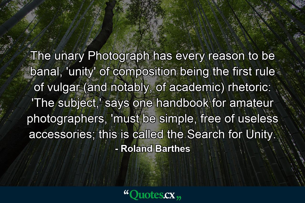 The unary Photograph has every reason to be banal, 'unity' of composition being the first rule of vulgar (and notably, of academic) rhetoric: 'The subject,' says one handbook for amateur photographers, 'must be simple, free of useless accessories; this is called the Search for Unity. - Quote by Roland Barthes