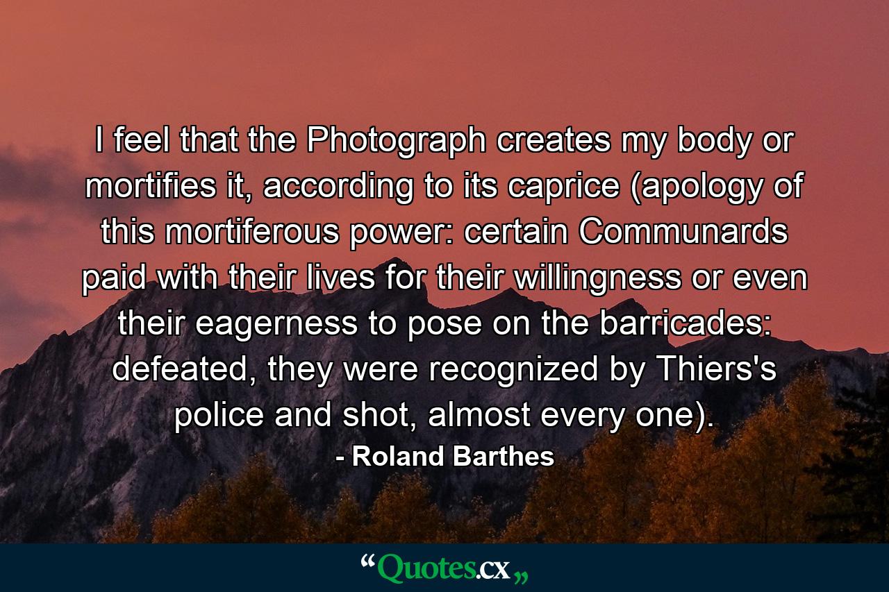 I feel that the Photograph creates my body or mortifies it, according to its caprice (apology of this mortiferous power: certain Communards paid with their lives for their willingness or even their eagerness to pose on the barricades: defeated, they were recognized by Thiers's police and shot, almost every one). - Quote by Roland Barthes