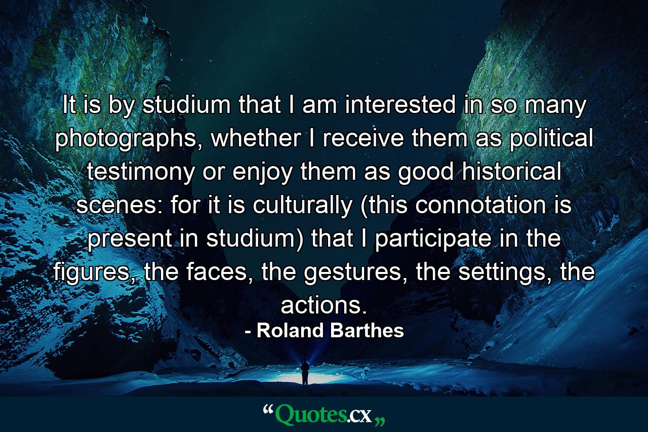 It is by studium that I am interested in so many photographs, whether I receive them as political testimony or enjoy them as good historical scenes: for it is culturally (this connotation is present in studium) that I participate in the figures, the faces, the gestures, the settings, the actions. - Quote by Roland Barthes