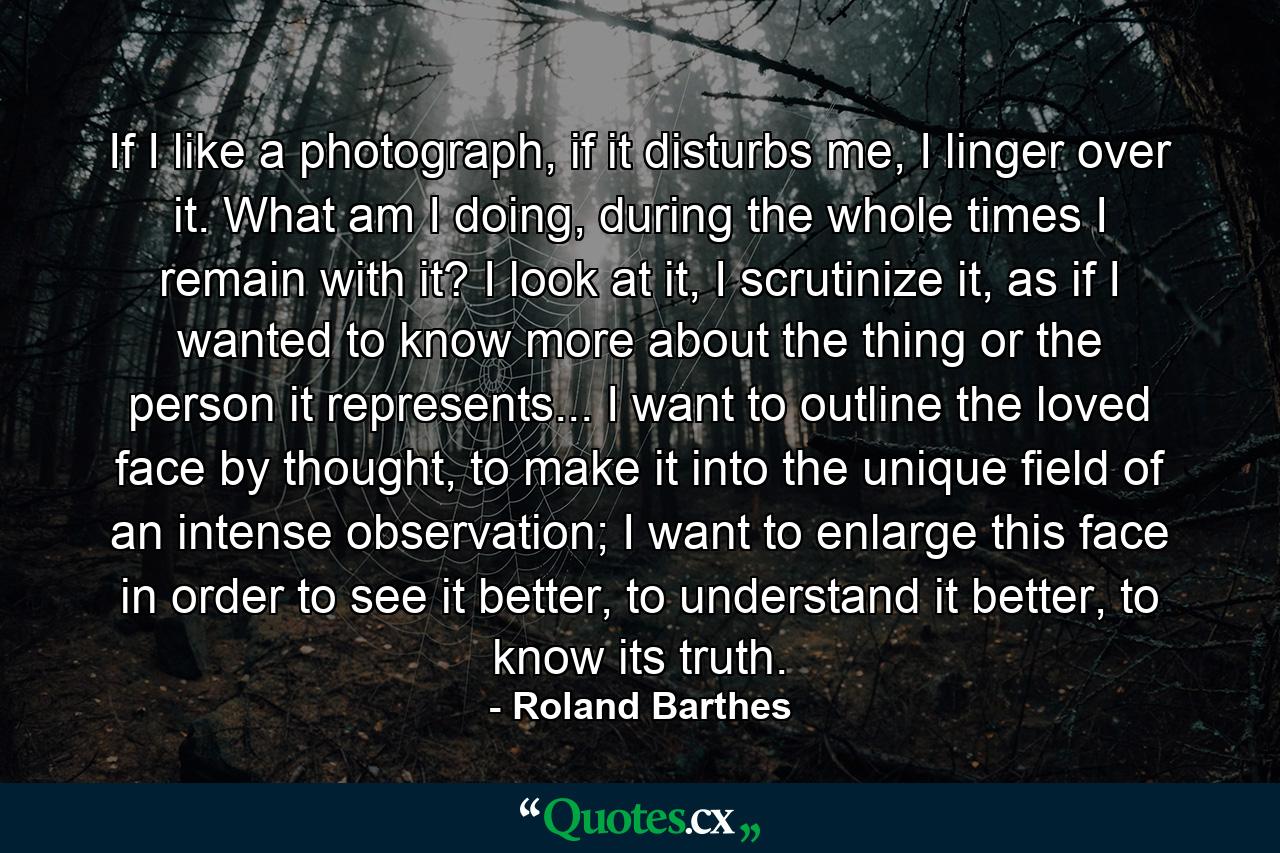 If I like a photograph, if it disturbs me, I linger over it. What am I doing, during the whole times I remain with it? I look at it, I scrutinize it, as if I wanted to know more about the thing or the person it represents... I want to outline the loved face by thought, to make it into the unique field of an intense observation; I want to enlarge this face in order to see it better, to understand it better, to know its truth. - Quote by Roland Barthes