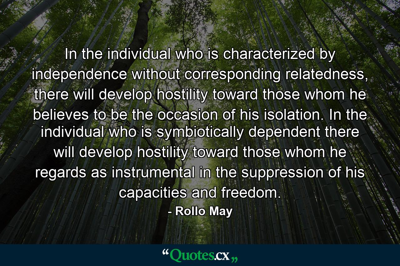 In the individual who is characterized by independence without corresponding relatedness, there will develop hostility toward those whom he believes to be the occasion of his isolation. In the individual who is symbiotically dependent there will develop hostility toward those whom he regards as instrumental in the suppression of his capacities and freedom. - Quote by Rollo May