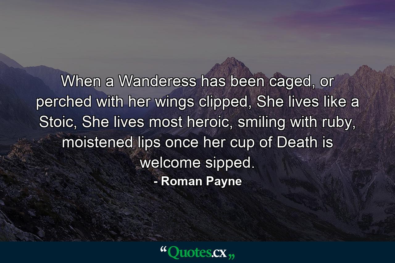 When a Wanderess has been caged, or perched with her wings clipped, She lives like a Stoic, She lives most heroic, smiling with ruby, moistened lips once her cup of Death is welcome sipped. - Quote by Roman Payne