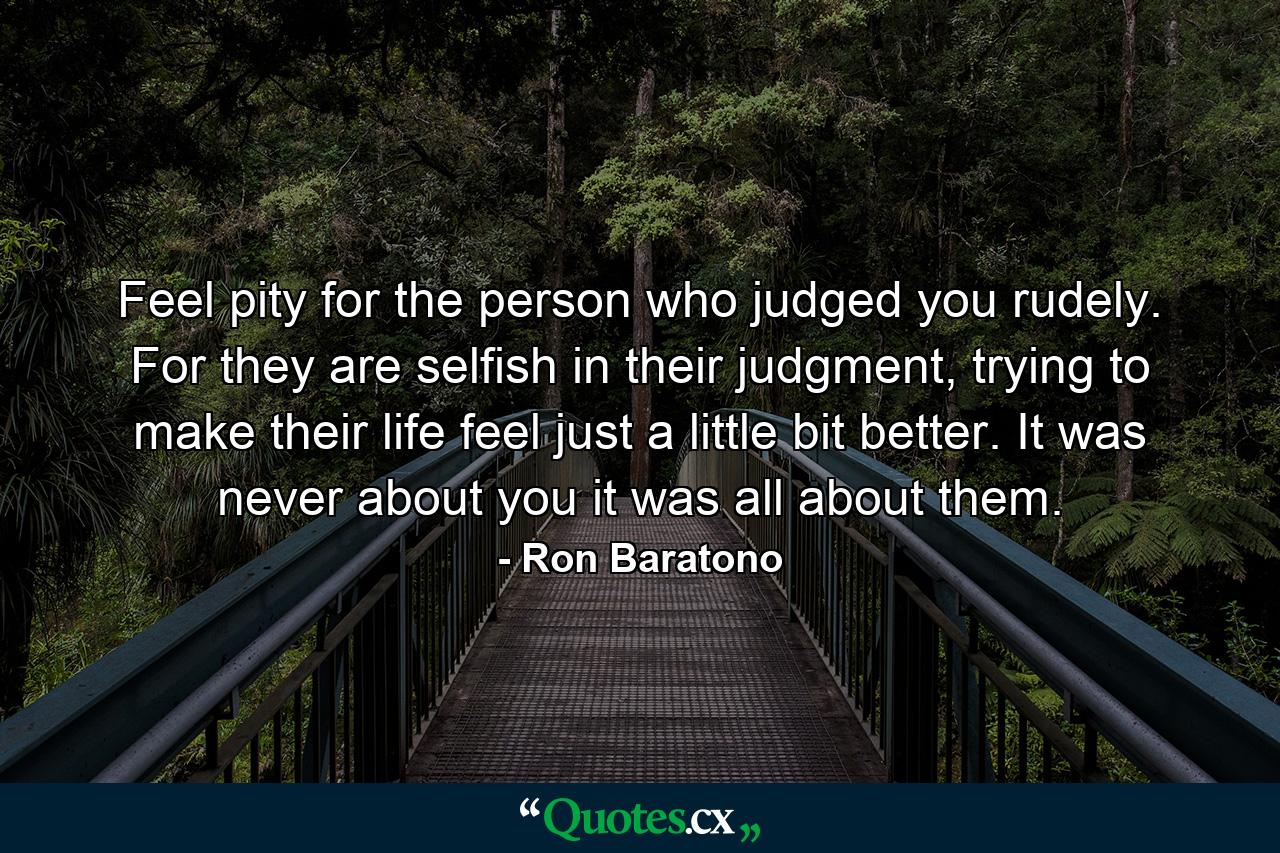 Feel pity for the person who judged you rudely. For they are selfish in their judgment, trying to make their life feel just a little bit better. It was never about you it was all about them. - Quote by Ron Baratono