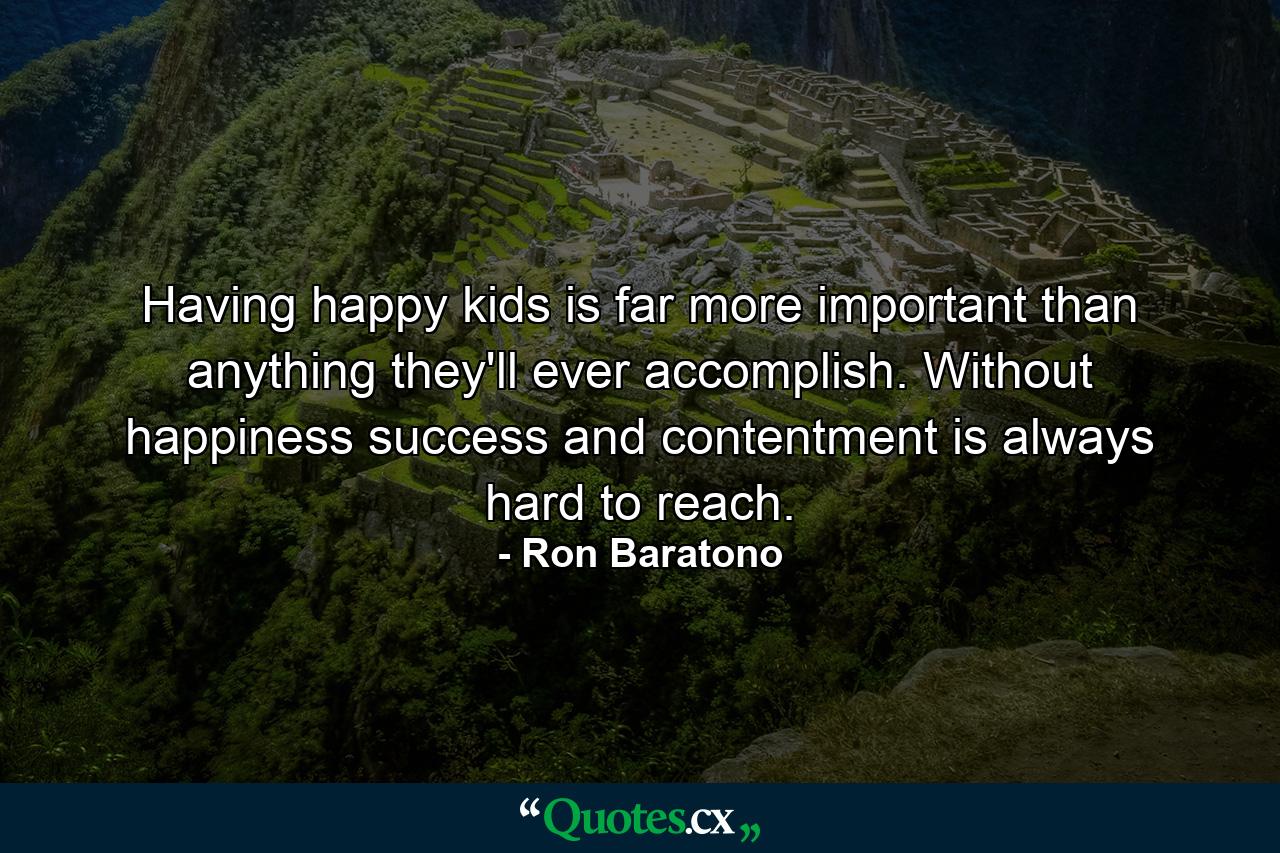 Having happy kids is far more important than anything they'll ever accomplish. Without happiness success and contentment is always hard to reach. - Quote by Ron Baratono