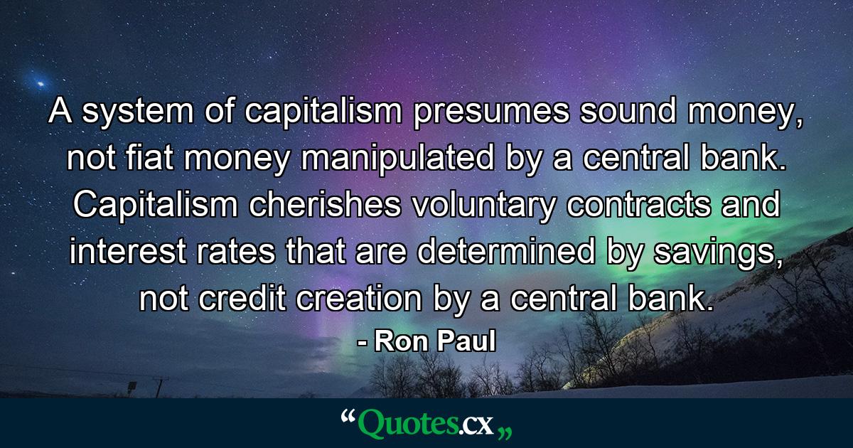 A system of capitalism presumes sound money, not fiat money manipulated by a central bank. Capitalism cherishes voluntary contracts and interest rates that are determined by savings, not credit creation by a central bank. - Quote by Ron Paul