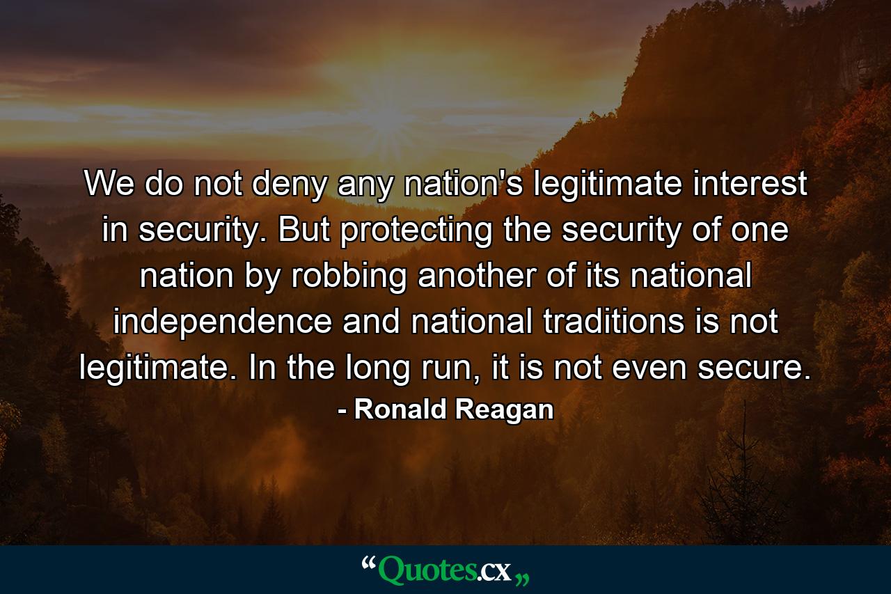 We do not deny any nation's legitimate interest in security. But protecting the security of one nation by robbing another of its national independence and national traditions is not legitimate. In the long run, it is not even secure. - Quote by Ronald Reagan