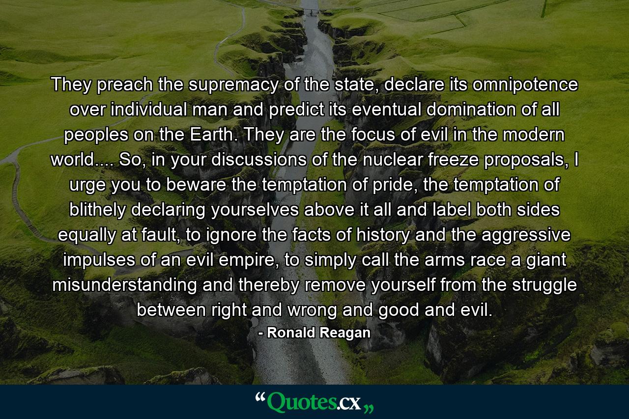 They preach the supremacy of the state, declare its omnipotence over individual man and predict its eventual domination of all peoples on the Earth. They are the focus of evil in the modern world.... So, in your discussions of the nuclear freeze proposals, I urge you to beware the temptation of pride, the temptation of blithely declaring yourselves above it all and label both sides equally at fault, to ignore the facts of history and the aggressive impulses of an evil empire, to simply call the arms race a giant misunderstanding and thereby remove yourself from the struggle between right and wrong and good and evil. - Quote by Ronald Reagan