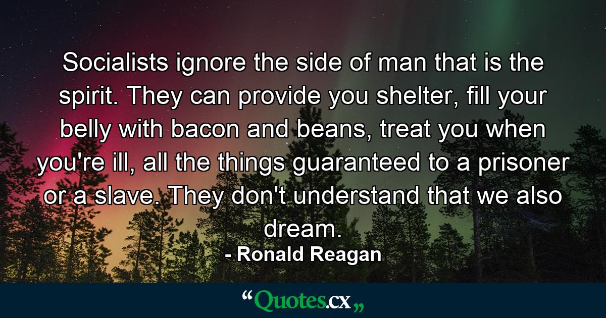 Socialists ignore the side of man that is the spirit. They can provide you shelter, fill your belly with bacon and beans, treat you when you're ill, all the things guaranteed to a prisoner or a slave. They don't understand that we also dream. - Quote by Ronald Reagan