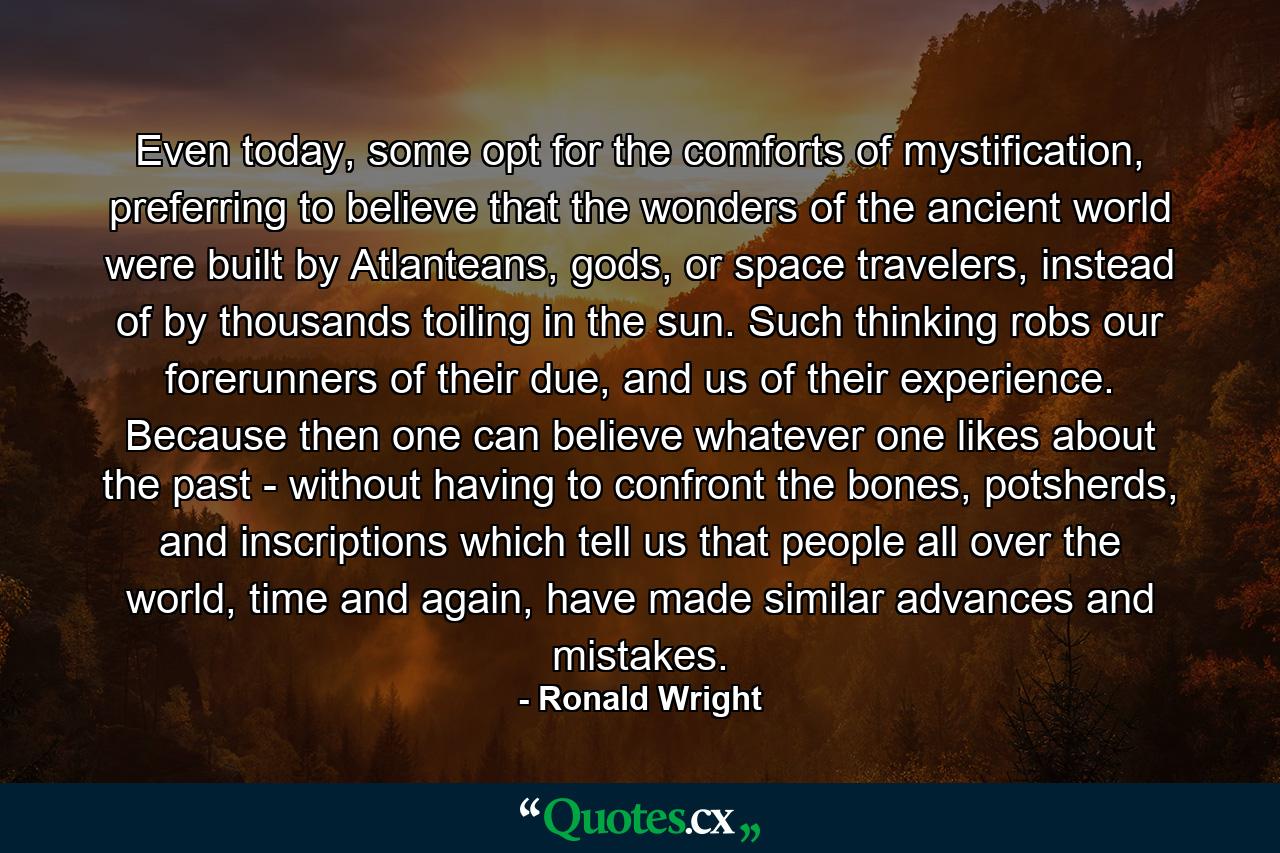 Even today, some opt for the comforts of mystification, preferring to believe that the wonders of the ancient world were built by Atlanteans, gods, or space travelers, instead of by thousands toiling in the sun. Such thinking robs our forerunners of their due, and us of their experience. Because then one can believe whatever one likes about the past - without having to confront the bones, potsherds, and inscriptions which tell us that people all over the world, time and again, have made similar advances and mistakes. - Quote by Ronald Wright