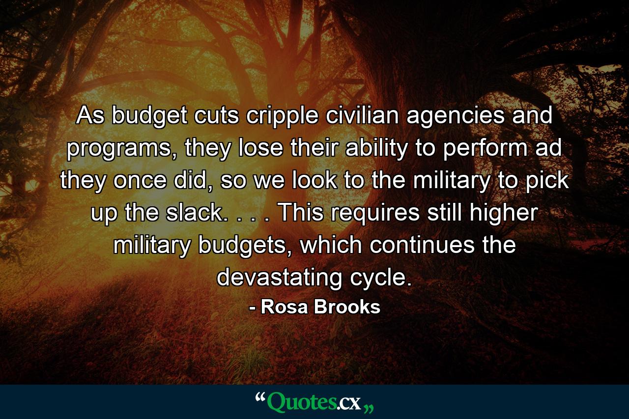 As budget cuts cripple civilian agencies and programs, they lose their ability to perform ad they once did, so we look to the military to pick up the slack. . . . This requires still higher military budgets, which continues the devastating cycle. - Quote by Rosa Brooks