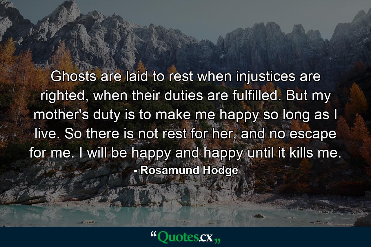 Ghosts are laid to rest when injustices are righted, when their duties are fulfilled. But my mother's duty is to make me happy so long as I live. So there is not rest for her, and no escape for me. I will be happy and happy until it kills me. - Quote by Rosamund Hodge