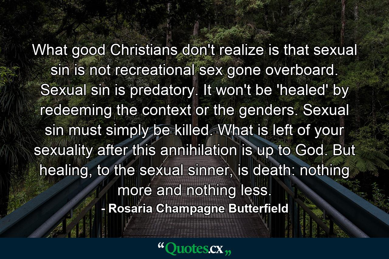 What good Christians don't realize is that sexual sin is not recreational sex gone overboard. Sexual sin is predatory. It won't be 'healed' by redeeming the context or the genders. Sexual sin must simply be killed. What is left of your sexuality after this annihilation is up to God. But healing, to the sexual sinner, is death: nothing more and nothing less. - Quote by Rosaria Champagne Butterfield