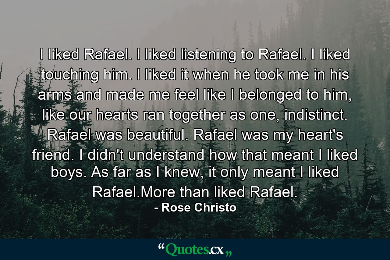 I liked Rafael. I liked listening to Rafael. I liked touching him. I liked it when he took me in his arms and made me feel like I belonged to him, like our hearts ran together as one, indistinct. Rafael was beautiful. Rafael was my heart's friend. I didn't understand how that meant I liked boys. As far as I knew, it only meant I liked Rafael.More than liked Rafael. - Quote by Rose Christo