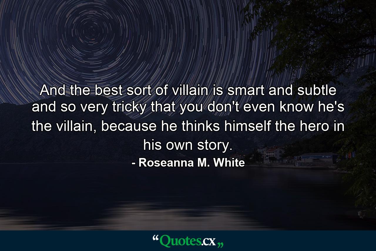 And the best sort of villain is smart and subtle and so very tricky that you don't even know he's the villain, because he thinks himself the hero in his own story. - Quote by Roseanna M. White