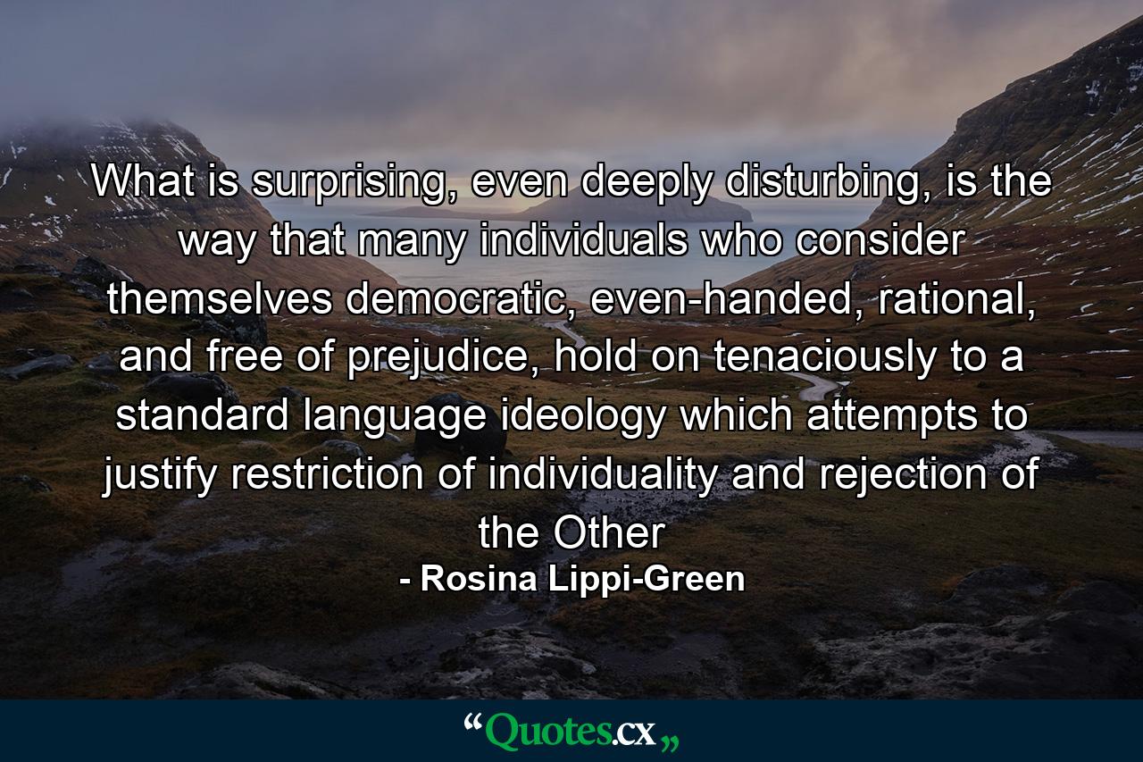 What is surprising, even deeply disturbing, is the way that many individuals who consider themselves democratic, even-handed, rational, and free of prejudice, hold on tenaciously to a standard language ideology which attempts to justify restriction of individuality and rejection of the Other - Quote by Rosina Lippi-Green