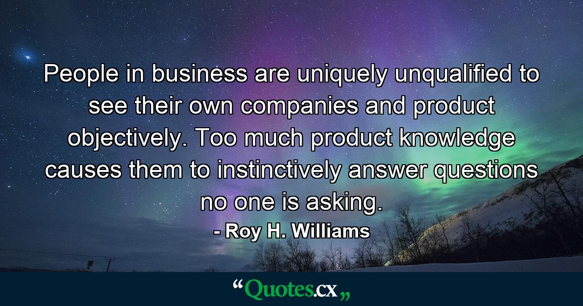 People in business are uniquely unqualified to see their own companies and product objectively. Too much product knowledge causes them to instinctively answer questions no one is asking. - Quote by Roy H. Williams