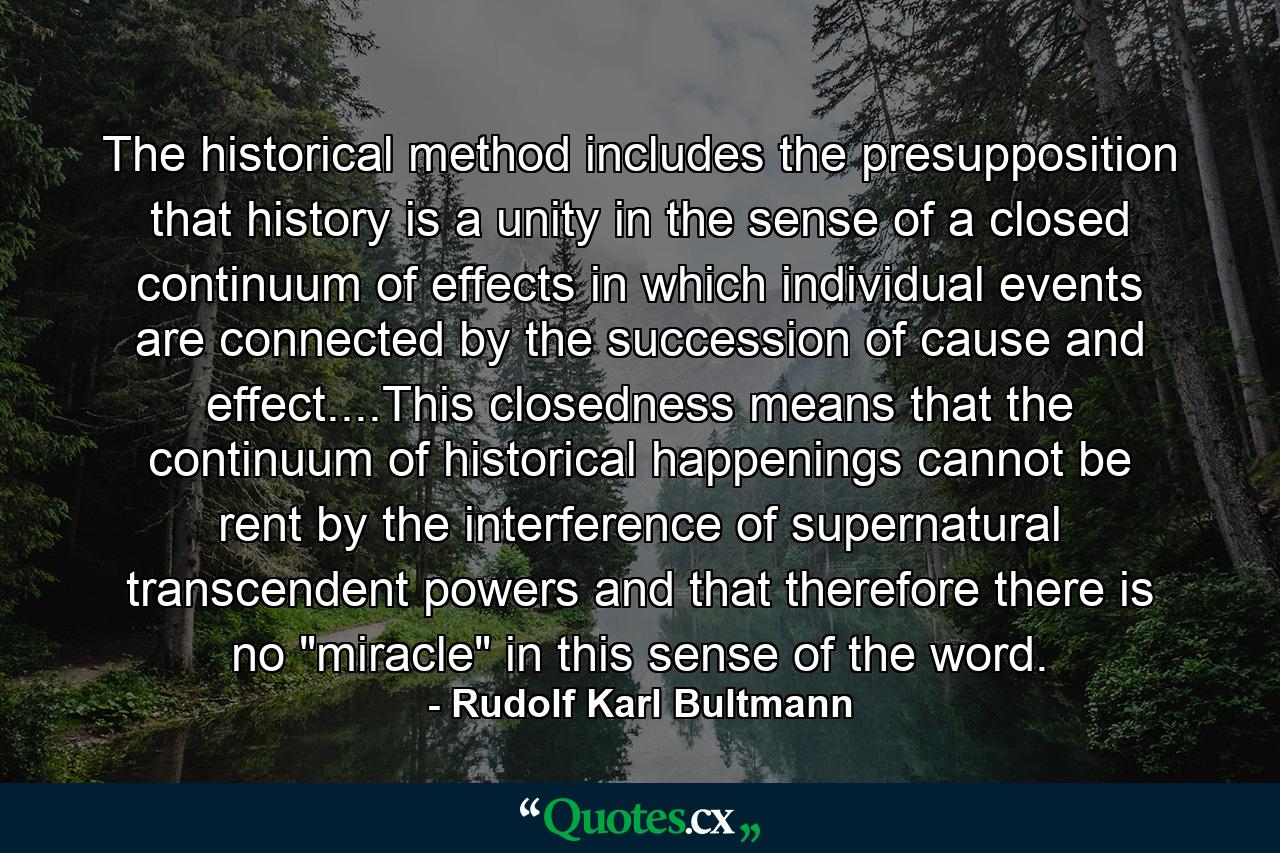 The historical method includes the presupposition that history is a unity in the sense of a closed continuum of effects in which individual events are connected by the succession of cause and effect....This closedness means that the continuum of historical happenings cannot be rent by the interference of supernatural transcendent powers and that therefore there is no 