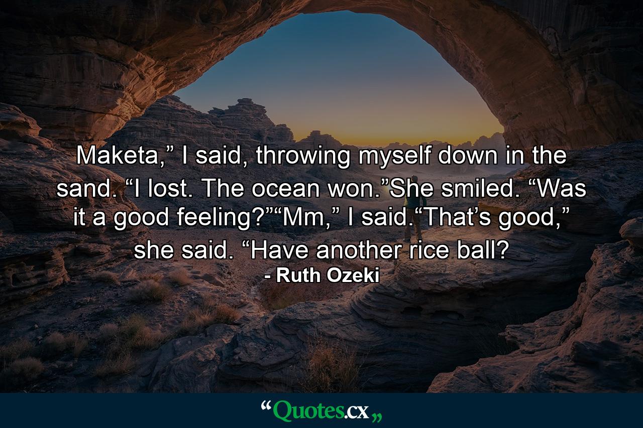 Maketa,” I said, throwing myself down in the sand. “I lost. The ocean won.”She smiled. “Was it a good feeling?”“Mm,” I said.“That’s good,” she said. “Have another rice ball? - Quote by Ruth Ozeki