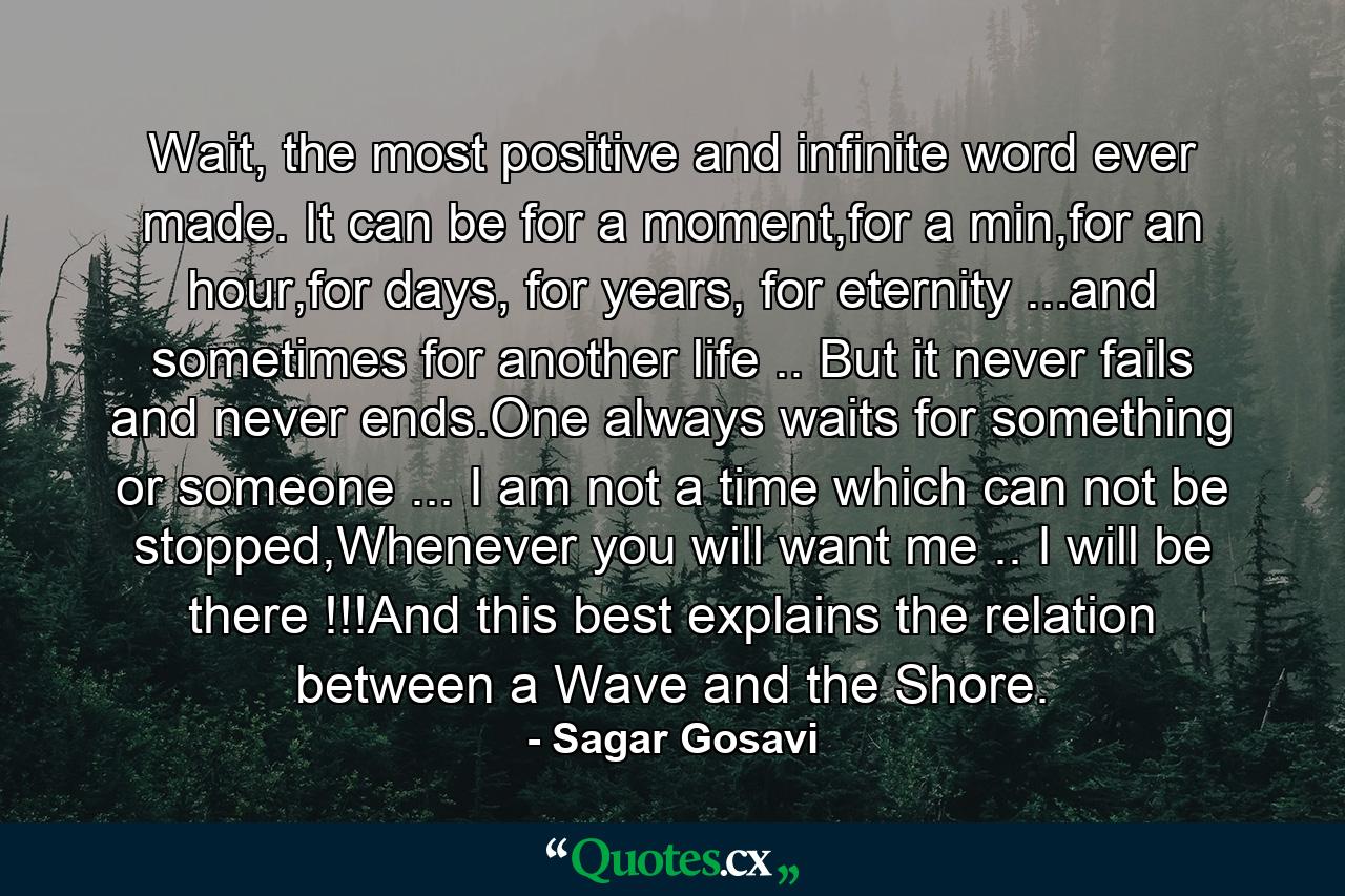 Wait, the most positive and infinite word ever made. It can be for a moment,for a min,for an hour,for days, for years, for eternity ...and sometimes for another life .. But it never fails and never ends.One always waits for something or someone ... I am not a time which can not be stopped,Whenever you will want me .. I will be there !!!And this best explains the relation between a Wave and the Shore. - Quote by Sagar Gosavi