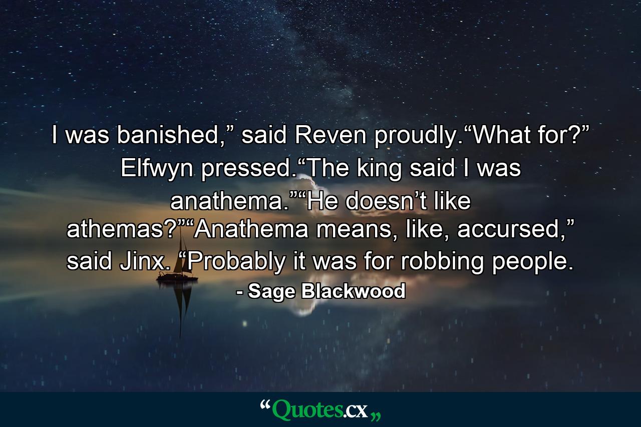 I was banished,” said Reven proudly.“What for?” Elfwyn pressed.“The king said I was anathema.”“He doesn’t like athemas?”“Anathema means, like, accursed,” said Jinx. “Probably it was for robbing people. - Quote by Sage Blackwood