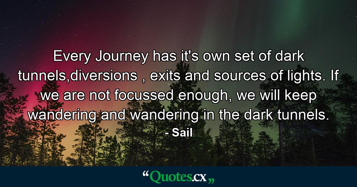 Every Journey has it's own set of dark tunnels,diversions , exits and sources of lights. If we are not focussed enough, we will keep wandering and wandering in the dark tunnels. - Quote by Sail