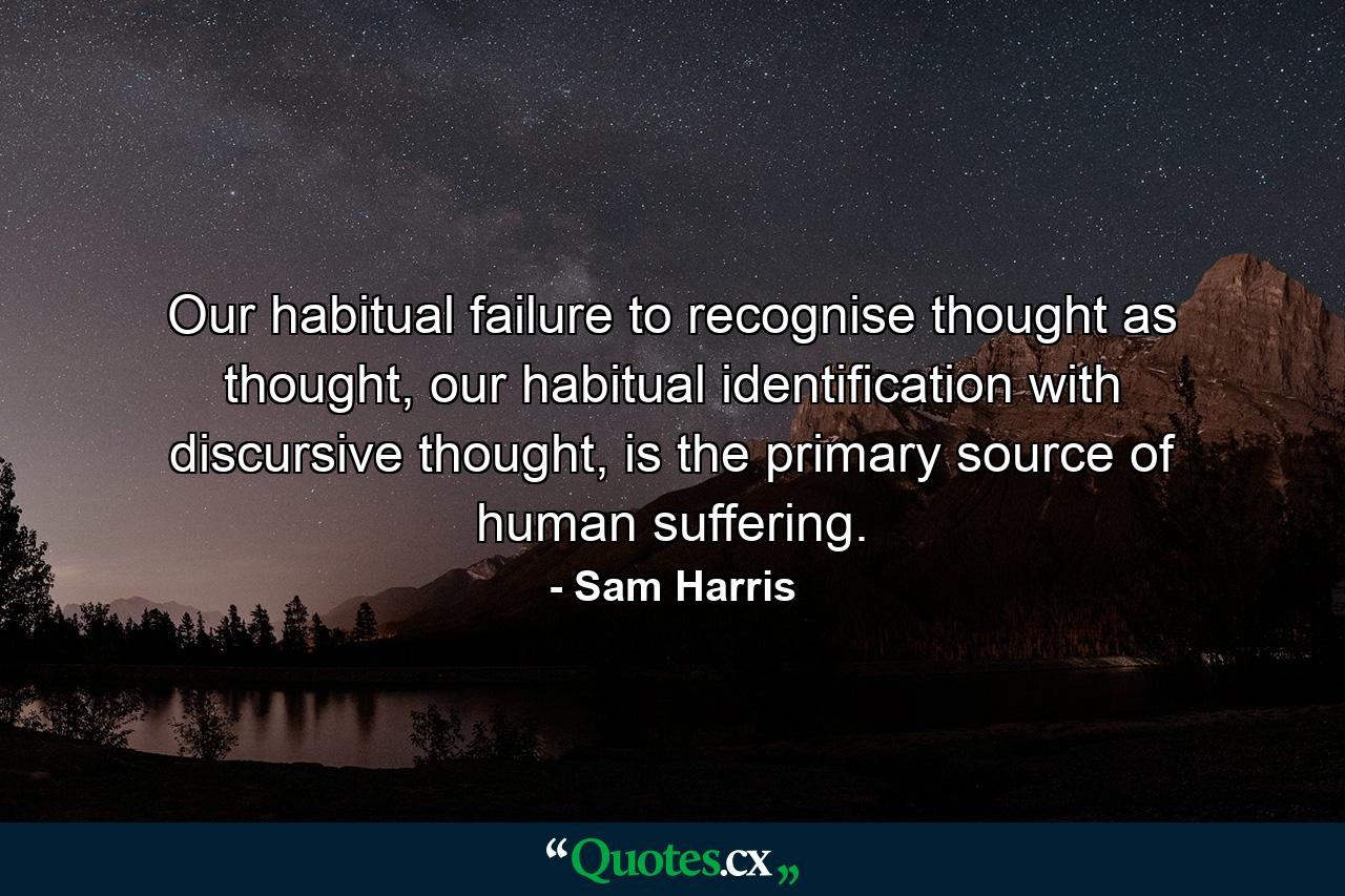 Our habitual failure to recognise thought as thought, our habitual identification with discursive thought, is the primary source of human suffering. - Quote by Sam Harris