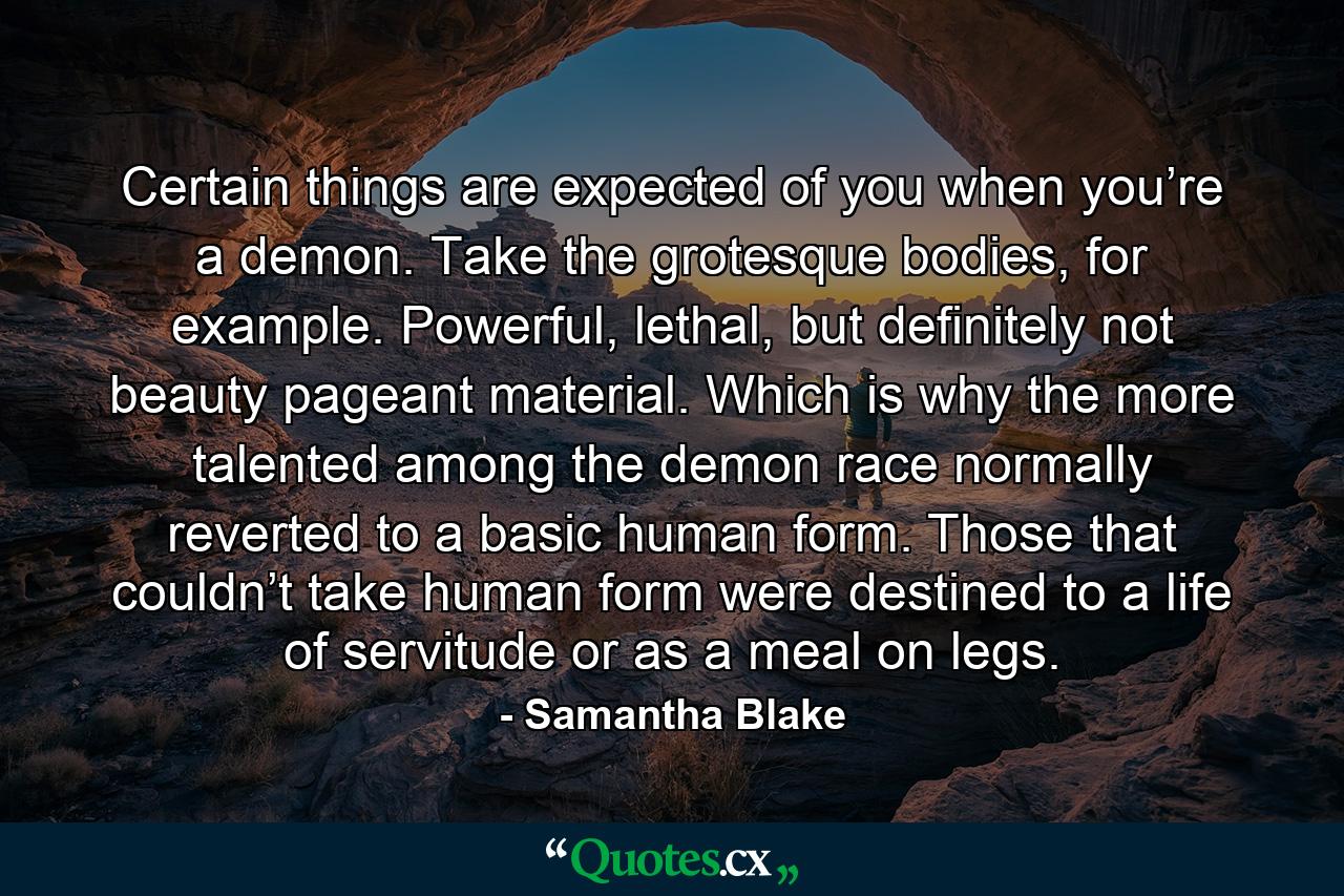 Certain things are expected of you when you’re a demon. Take the grotesque bodies, for example. Powerful, lethal, but definitely not beauty pageant material. Which is why the more talented among the demon race normally reverted to a basic human form. Those that couldn’t take human form were destined to a life of servitude or as a meal on legs. - Quote by Samantha Blake