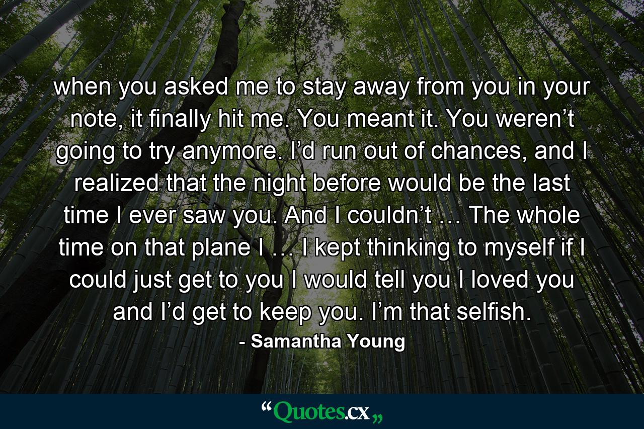 when you asked me to stay away from you in your note, it finally hit me. You meant it. You weren’t going to try anymore. I’d run out of chances, and I realized that the night before would be the last time I ever saw you. And I couldn’t … The whole time on that plane I … I kept thinking to myself if I could just get to you I would tell you I loved you and I’d get to keep you. I’m that selfish. - Quote by Samantha Young